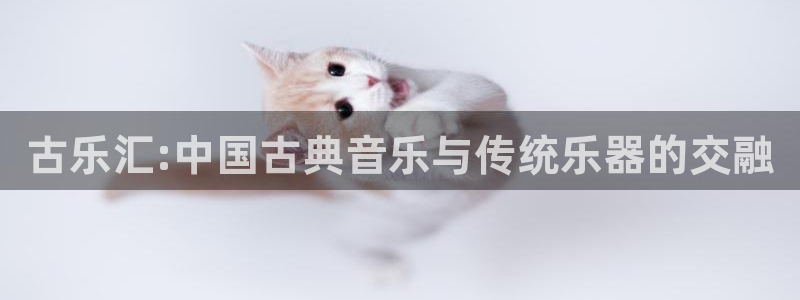 凯发手机官网客户端:古乐汇:中国古典音乐与传统乐器的交融